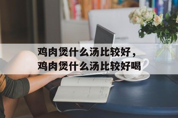 鸡肉煲什么汤比较好，鸡肉煲什么汤比较好喝-第1张图片-