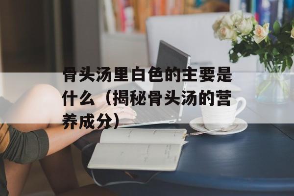 骨头汤里白色的主要是什么（揭秘骨头汤的营养成分）-第1张图片-