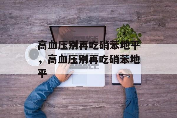 高血压别再吃硝苯地平，高血压别再吃硝苯地平-第1张图片-