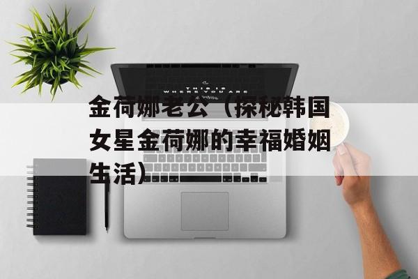 金荷娜老公（探秘韩国女星金荷娜的幸福婚姻生活）-第1张图片-