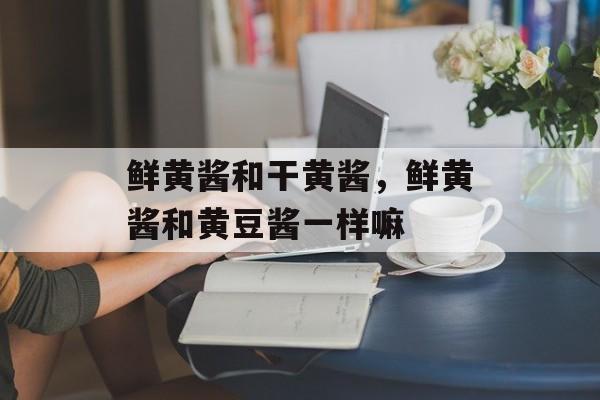 鲜黄酱和干黄酱，鲜黄酱和黄豆酱一样嘛-第1张图片-