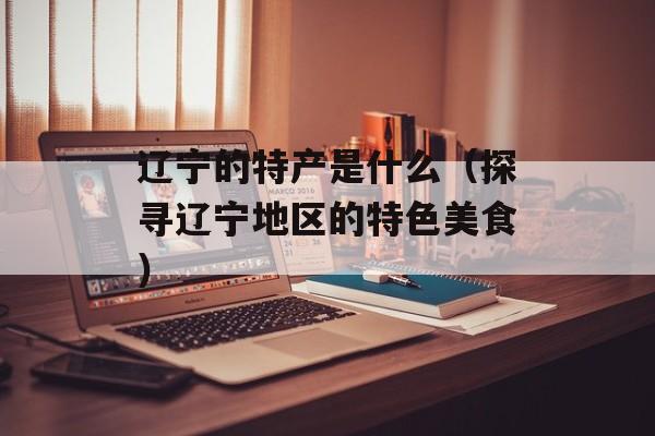 辽宁的特产是什么（探寻辽宁地区的特色美食）-第1张图片-