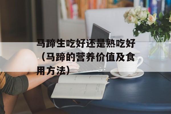 马蹄生吃好还是熟吃好（马蹄的营养价值及食用方法）-第1张图片-