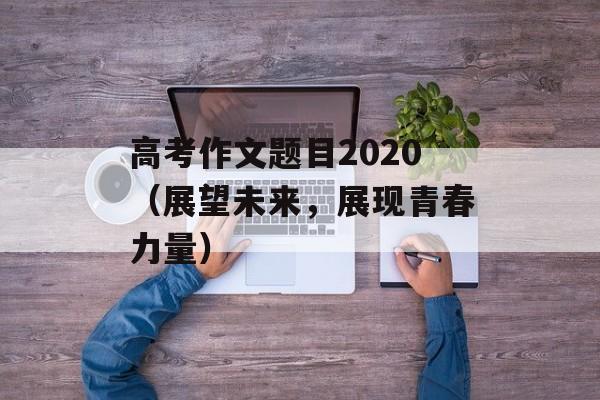 高考作文题目2020（展望未来，展现青春力量）-第1张图片-