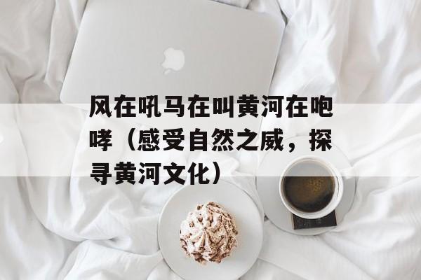 风在吼马在叫黄河在咆哮（感受自然之威，探寻黄河文化）-第1张图片-