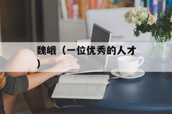 魏峨（一位优秀的人才）-第1张图片-