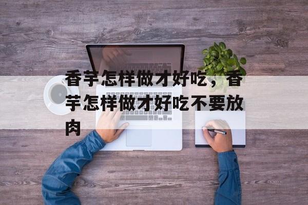 香芋怎样做才好吃，香芋怎样做才好吃不要放肉-第1张图片-