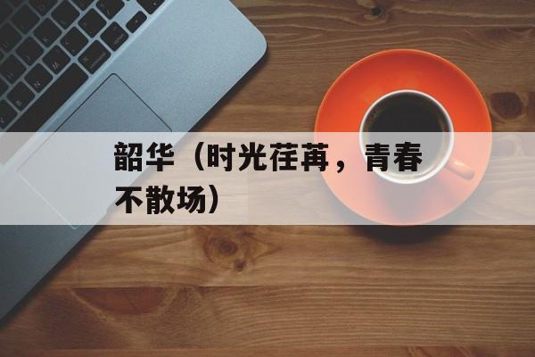 韶华（时光荏苒，青春不散场）-第1张图片-