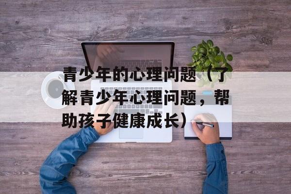青少年的心理问题（了解青少年心理问题，帮助孩子健康成长）-第1张图片-