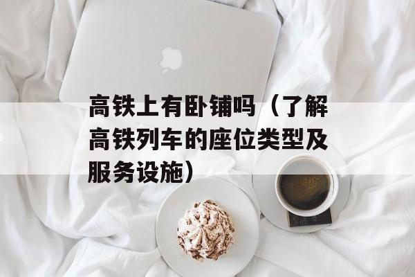 高铁上有卧铺吗（了解高铁列车的座位类型及服务设施）-第1张图片-