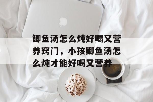 鲫鱼汤怎么炖好喝又营养窍门，小孩鲫鱼汤怎么炖才能好喝又营养-第1张图片-