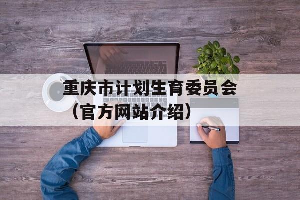 重庆市计划生育委员会（官方网站介绍）-第1张图片-