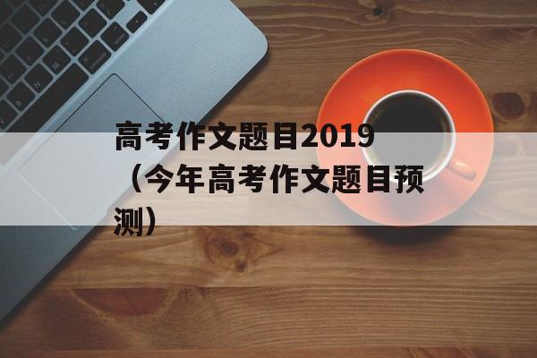 高考作文题目2019（今年高考作文题目预测）-第1张图片-
