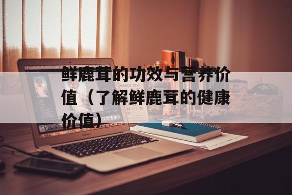 鲜鹿茸的功效与营养价值（了解鲜鹿茸的健康价值）-第1张图片-