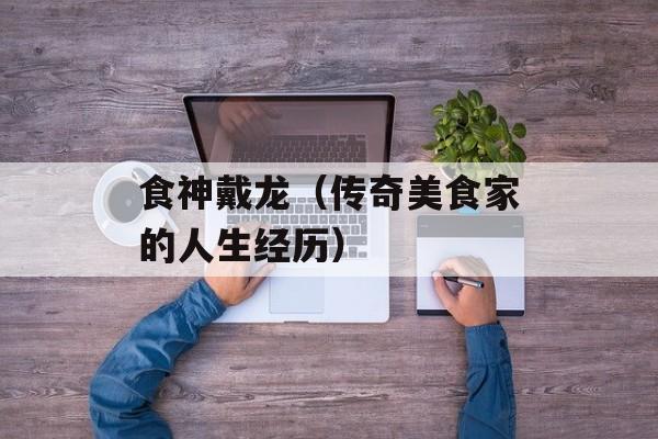 食神戴龙（传奇美食家的人生经历）-第1张图片-