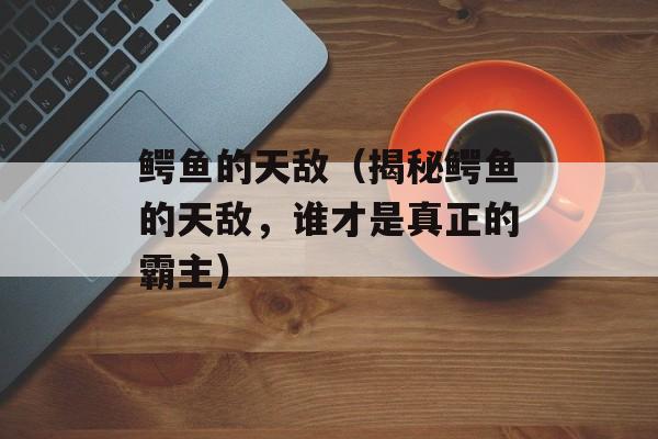 鳄鱼的天敌（揭秘鳄鱼的天敌，谁才是真正的霸主）-第1张图片-