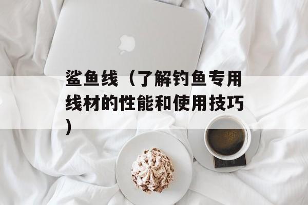 鲨鱼线（了解钓鱼专用线材的性能和使用技巧）-第1张图片-