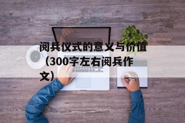 阅兵仪式的意义与价值（300字左右阅兵作文）-第1张图片-