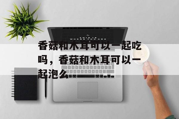 香菇和木耳可以一起吃吗，香菇和木耳可以一起泡么-第1张图片-