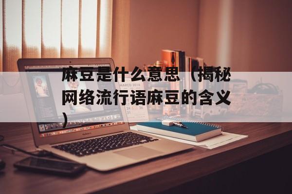 麻豆是什么意思（揭秘网络流行语麻豆的含义）-第1张图片-