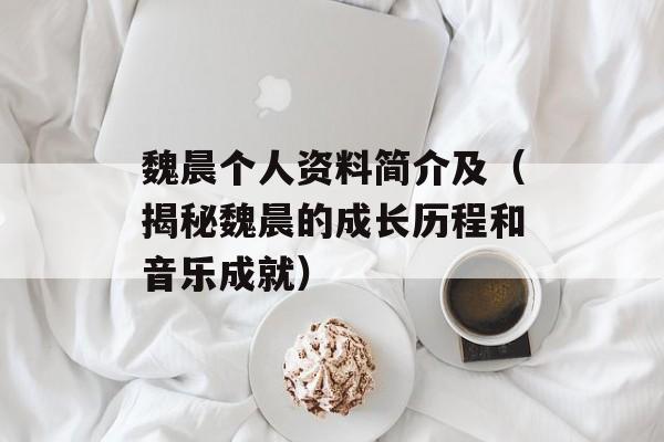 魏晨个人资料简介及（揭秘魏晨的成长历程和音乐成就）-第1张图片-