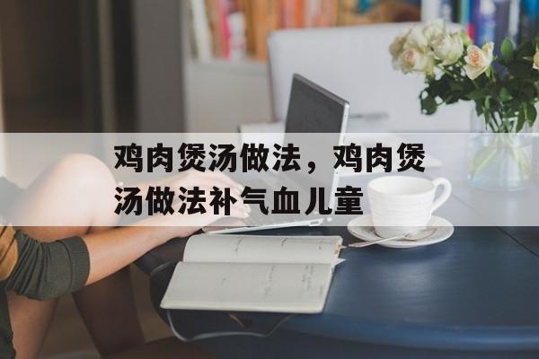 鸡肉煲汤做法，鸡肉煲汤做法补气血儿童-第1张图片-