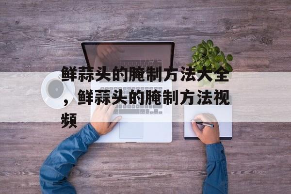 鲜蒜头的腌制方法大全，鲜蒜头的腌制方法视频-第1张图片-