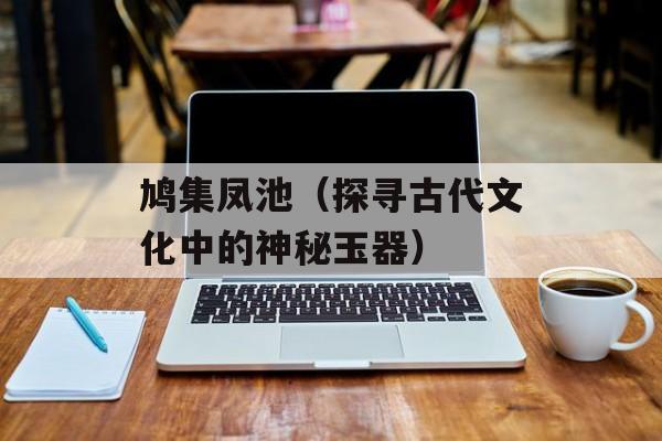 鸠集凤池（探寻古代文化中的神秘玉器）-第1张图片-