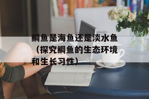 鲷鱼是海鱼还是淡水鱼（探究鲷鱼的生态环境和生长习性）-第1张图片-