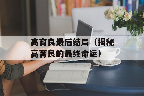 高育良最后结局（揭秘高育良的最终命运）-第1张图片-