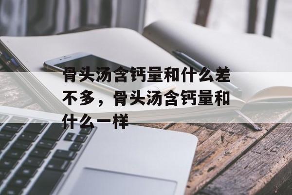 骨头汤含钙量和什么差不多，骨头汤含钙量和什么一样-第1张图片-
