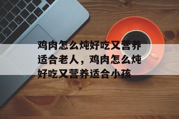 鸡肉怎么炖好吃又营养适合老人，鸡肉怎么炖好吃又营养适合小孩-第1张图片-