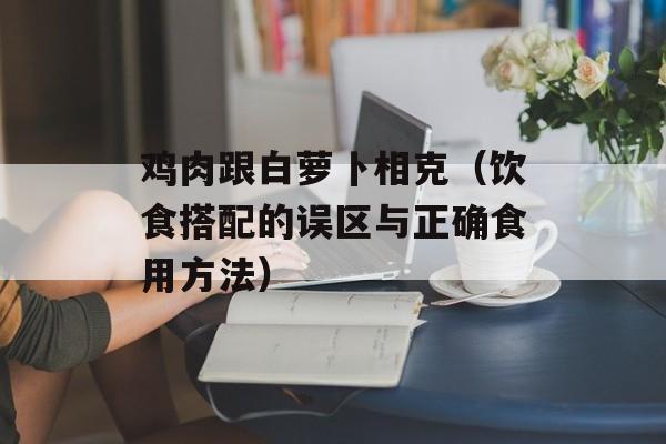 鸡肉跟白萝卜相克（饮食搭配的误区与正确食用方法）-第1张图片-