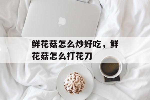 鲜花菇怎么炒好吃，鲜花菇怎么打花刀-第1张图片-