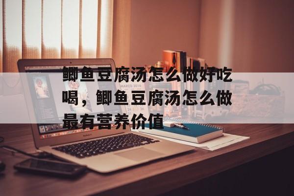 鲫鱼豆腐汤怎么做好吃喝，鲫鱼豆腐汤怎么做最有营养价值-第1张图片-
