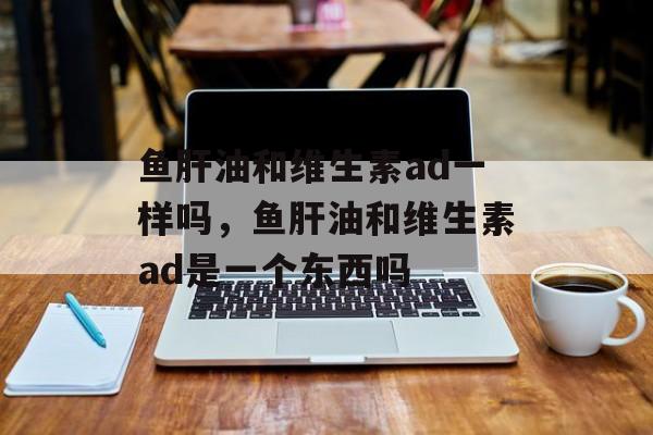 鱼肝油和维生素ad一样吗，鱼肝油和维生素ad是一个东西吗-第1张图片-
