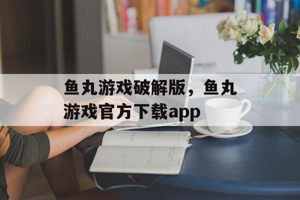 鱼丸游戏破解版，鱼丸游戏官方下载app-第1张图片-
