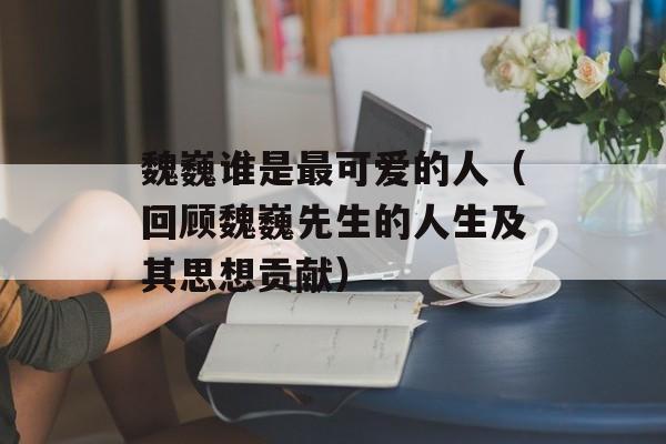 魏巍谁是最可爱的人（回顾魏巍先生的人生及其思想贡献）-第1张图片-