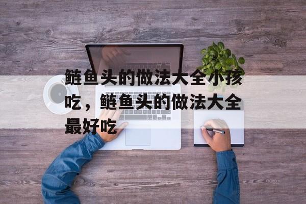 鲢鱼头的做法大全小孩吃，鲢鱼头的做法大全最好吃-第1张图片-