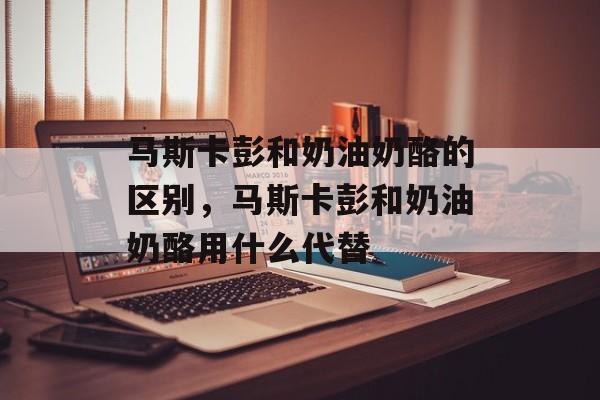 马斯卡彭和奶油奶酪的区别，马斯卡彭和奶油奶酪用什么代替-第1张图片-