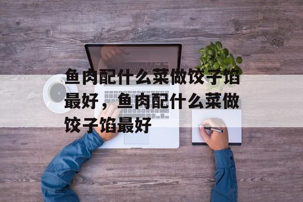 鱼肉配什么菜做饺子馅最好，鱼肉配什么菜做饺子馅最好-第1张图片-