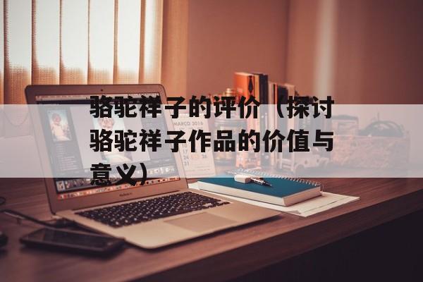 骆驼祥子的评价（探讨骆驼祥子作品的价值与意义）-第1张图片-
