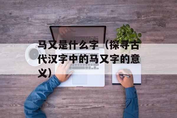 马又是什么字（探寻古代汉字中的马又字的意义）-第1张图片-