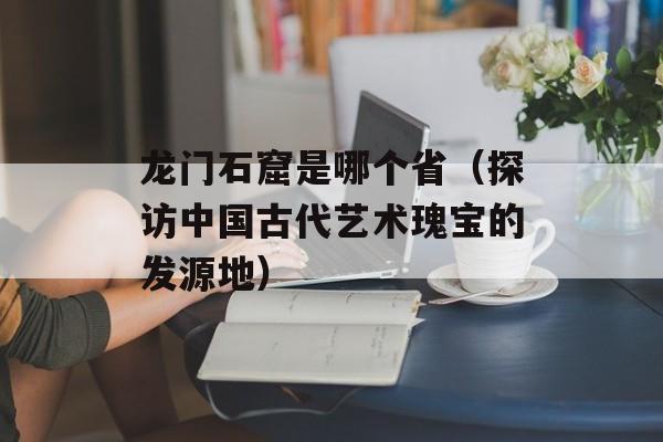 龙门石窟是哪个省（探访中国古代艺术瑰宝的发源地）-第1张图片-