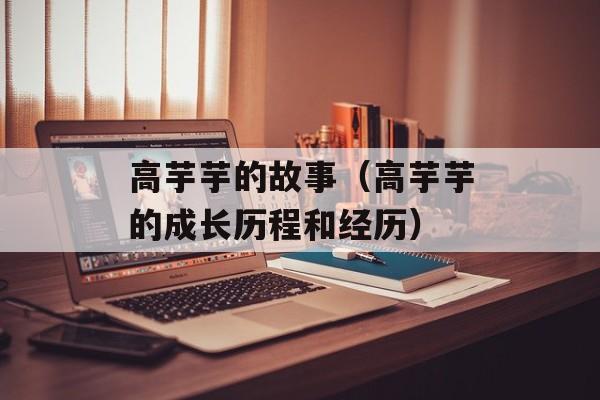 高芋芋的故事（高芋芋的成长历程和经历）-第1张图片-