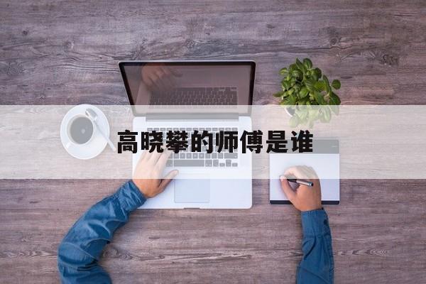 高晓攀的师傅是谁-第1张图片-