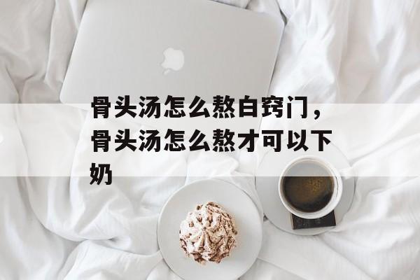 骨头汤怎么熬白窍门，骨头汤怎么熬才可以下奶-第1张图片-
