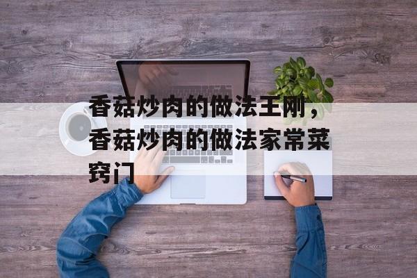 香菇炒肉的做法王刚，香菇炒肉的做法家常菜窍门-第1张图片-