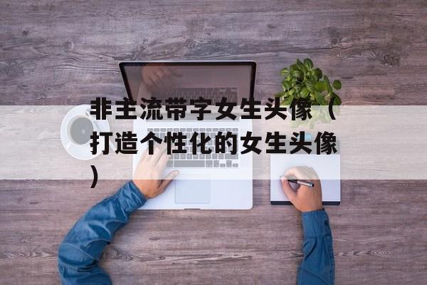 非主流带字女生头像（打造个性化的女生头像）-第1张图片-