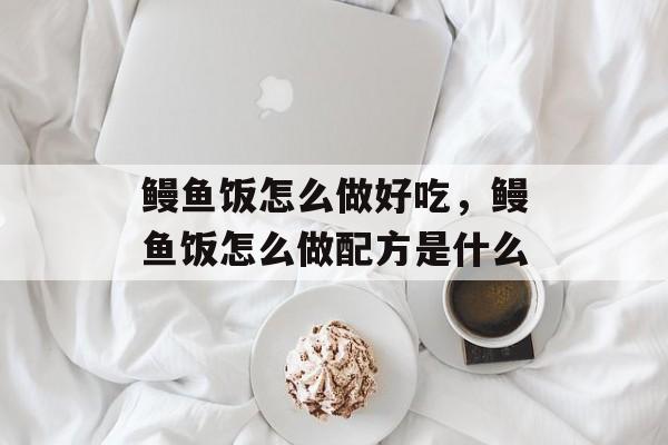 鳗鱼饭怎么做好吃，鳗鱼饭怎么做配方是什么-第1张图片-